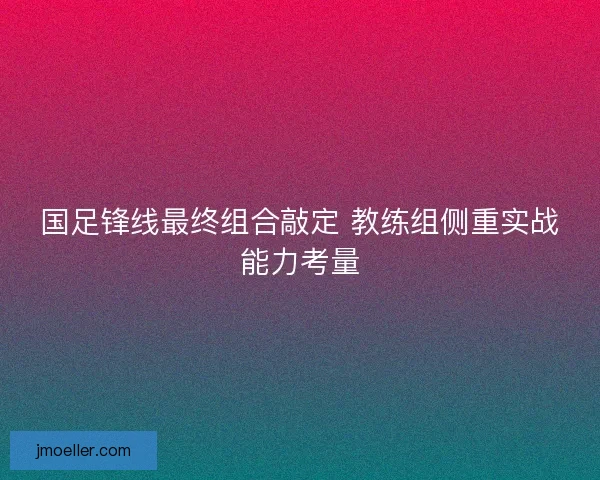 国足锋线最终组合敲定 教练组侧重实战能力考量