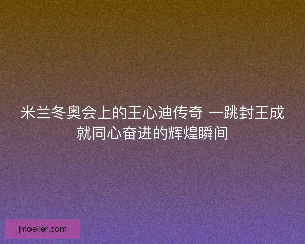 米兰冬奥会上的王心迪传奇 一跳封王成就同心奋进的辉煌瞬间