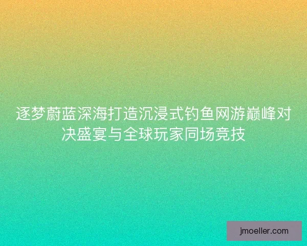 逐梦蔚蓝深海打造沉浸式钓鱼网游巅峰对决盛宴与全球玩家同场竞技