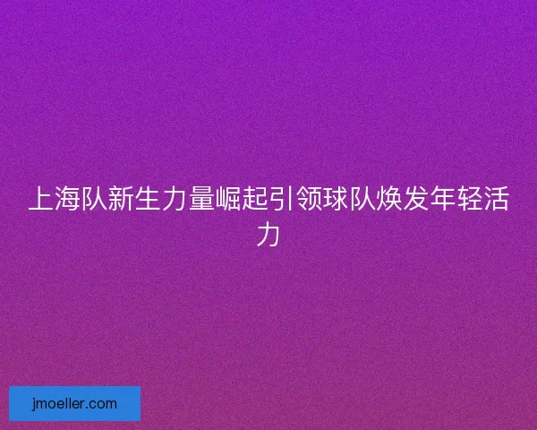 上海队新生力量崛起引领球队焕发年轻活力